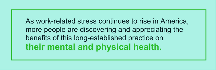 As work-related stress continues to rise in America, more people are discovering and appreciating the benefits of this long-established practice on their mental and physical health.
