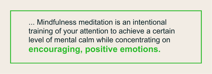 ... Mindfulness meditation is an intentional training of your attention to achieve a certain level of mental calm while concentrating on encouraging, positive emotions.